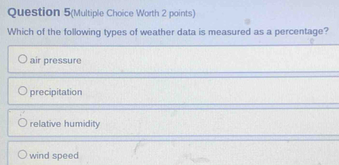 Question 5(Multiple Choice Worth 2 points)
Which of the following types of weather data is measured as a percentage?
air pressure
precipitation
relative humidity
wind speed