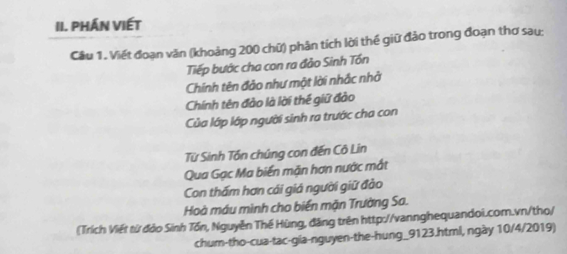 PHÁN VIÉT 
Câu 1. Viết đoạn văn (khoảng 200 chữ) phân tích lời thế giữ đảo trong đoạn thơ sau: 
Tiếp bước cha con ra đảo Sinh Tốn 
Chính tên đảo như một lời nhắc nhờ 
Chính tên đảo là lời thế giữ đảo 
Của lớp lớp người sinh ra trước cha con 
Từ Sinh Tần chúng con đến Cô Lin 
Qua Gạc Ma biến mặn hơn nước mắt 
Con thấm hơn cái giá người giữ đảo 
Hoà máu mình cho biển mặn Trường Sa. 
(Trích Viết từ đảo Sinh Tổn, Nguyễn Thế Hùng, đăng trên http://vannghequandoi.com.vn/tho/ 
chum-tho-cua-tac-gia-nguyen-the-hung_9123.html, ngày 10/4/2019)