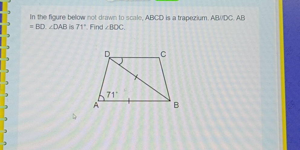 In the figure below not drawn to scale, ABCD is a trapezium. AB//DC. AB
=BD.∠ DAB is 71°. Find ∠ BDC.