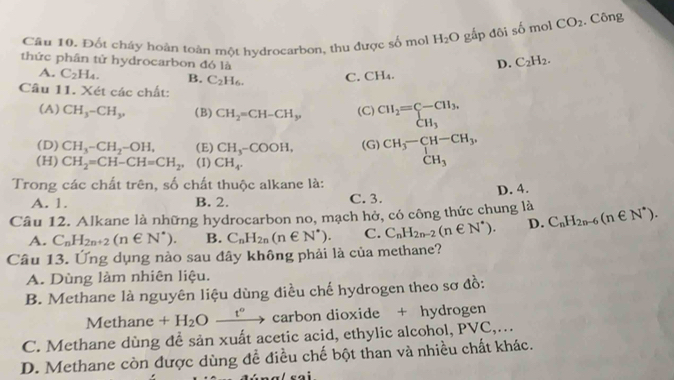 Đốt cháy hoàn toàn một hydrocarbon, thu được số mol H_2O gắp đôi số mol CO_2. Công
thức phân tử hydrocarbon đó là
D. C_2H_2.
A. C_2H_4. B. C_2H_6. C. CH_4.
Câu 11. Xét các chất:
(A) CH_3-CH_3, (B) CH_2=CH-CH_3, (C) beginarrayr CH_2=C-CH_3, CH_3endarray
(D) CH_3-CH_2-OH, (E) CH_3-COOH, (G) beginarrayr CH_3-CH-CH_3, CH_3endarray
(H) CH_2=CH-CH=CH_2 (1) CH_4.
Trong các chất trên, số chất thuộc alkane là:
A. 1. B. 2. C. 3. D. 4.
Câu 12. Alkane là những hydrocarbon no, mạch hở, có công thức chung là C_nH_2n-6(n∈ N^*). C_nH_2n-2(n∈ N^*). D.
A. C_nH_2n+2(n∈ N^*). B. C_nH_2n(n∈ N^*). C.
Câu 13. Ứng dụng nào sau đây không phải là của methane?
A. Dùng làm nhiên liệu.
B. Methane là nguyên liệu dùng điều chế hydrogen theo sơ đồ:
Methane +H_2O _  t° carbon dioxide + hydrogen
C. Methane dùng để sản xuất acetic acid, ethylic alcohol, PVC,…
D. Methane còn được dùng để điều chế bột than và nhiều chất khác.
- :