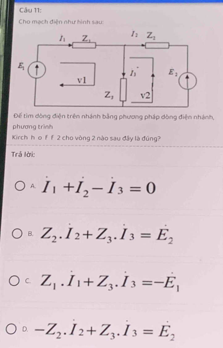 Cho mạch điện như hình sau:
Để tìm dòng điện trên nhánh bằng phương pháp dòng điện nhánh,
phương trình
Kirch h o f f 2 cho vòng 2 nào sau đây là đúng?
Trả lời:
A. dot I_1+dot I_2-dot I_3=0
B. Z_2.I_2+Z_3.I_3=E_2
C. Z_1.I_1+Z_3.I_3=-E_1
D. -Z_2.I_2+Z_3.I_3=E_2