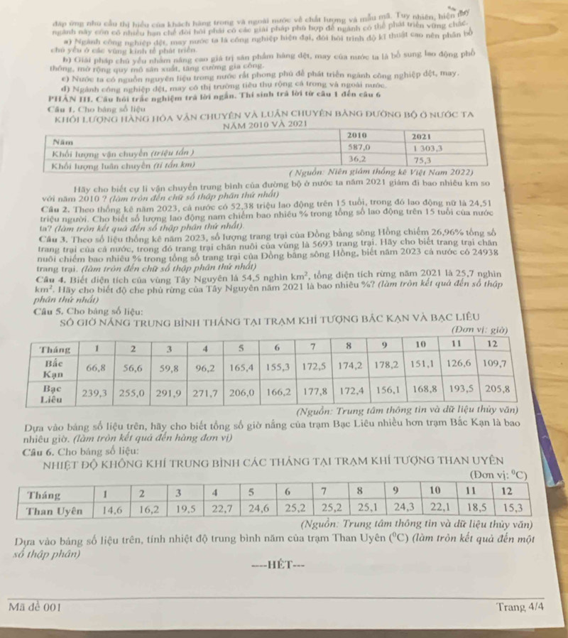 đặp ứng nhu cầu thị hiểu của khách hàng trong và ngoài nước về chất lượng và mẫu mã. Tuy nhiên, hiện mợ
ngành này con có nhiều hạn chế đoi hồi phải có các giải pháp phú hợp đề ngành có thể phát triển vũng chấC
a) Ngành công nghiệp đết, may nước ta là công nghiệp hiện đại, đôi hồi trình độ kĩ thuật cao nên phân bố
chú yêu ở các vùng kính tễ phát triển.
b) Giải pháp chú yểu nhâm năng cao giá trị săn phẩm hàng đệt, may của nước ta là bổ sung lao động phố
thông, mở rộng quy mô sân xuất, tăng cường gia công.
c) Nước ta có nguồn nguyên liệu trong nước rất phong phú đễ phát triển ngành công nghiệp dệt, may.
d) Ngành công nghiệp đệt, may có thị trường tiêu thụ rộng cả trong và ngoài nước.
PHẢN III. Cầu hồi trắc nghiệm trấ lời ngắn. Thí sinh trả lời từ câu 1 đến câu 6
Câu 1. Cho bảng số liệu
Khổi Lượng hàng hỏa văn chuyên và luân chuyên bằng đường bộ ở nước ta
Hãy cho biết cự li vận chuyển trung bình của đường bộ ở nước ta năm 2021 giám đì bao nhiêu km so
với năm 2010 ? (làm tròn đến chữ số thập phần thứ nhất)
Cầu 2. Theo thống kê năm 2023, cá nước có 52,38 triệu lao động trên 15 tuổi, trong đó lao động nữ là 24,51
triệu người. Cho biết số lượng lao động nam chiếm bao nhiều % trong tổng số lao động trên 15 tuổi của nước
ta? (làm trôn kết quả đến số thập phân thứ nhất).
Cầu 3. Theo số liệu thống kê năm 2023, số lượng trang trại của Đồng bằng sông Hồng chiếm 26,96% tổng số
trang trại của cả nước, trong đó trang trại chăn nuôi của vùng là 5693 trang trại. Hãy cho biết trang trại chăn
nuôi chiếm bao nhiêu % trong tổng số trang trại của Đồng băng sông Hồng, biết năm 2023 cá nước có 24938
trang trại. (làm tròn đến chữ số thập phân thứ nhất)
Câu 4. Biết diện tích của vùng Tây Nguyên là 54,5 nghìn km^2 , tổng diện tích rừng năm 2021 là 25,7 nghìn
km^2 Hãy cho biết độ che phủ rừng của Tây Nguyên năm 2021 là bao nhiêu %? (làm trồn kết quả đến số thập
phân thứ nhất)
Câu 5. Cho bảng số liệu:
Số giờ nÁng trung bình tháng tại trạm khÍ tượng bÁc KẠn và bạc Liêu
Dựa vào bảng số liệu trên, hãy cho biết tổng số giờ nắng của trạm Bạc Liêu nhiều hơn trạm Bắc Kạn là bao
nhiêu giờ. (làm trôn kết quả đến hàng đơn vị)
Câu 6. Cho bảng số liệu:
nhiệt độ không khÍ trung bình các tháng tại trạm khÍ tượng thaN Uyên
(NgTrung tâg tin và dữ liệu thủy văn)
Dựa vào bảng số liệu trên, tính nhiệt độ trung bình năm của trạm Than Uyên (^circ C) (làm tròn kết quả đến một
số thập phân) _---
ế t
Mã đề 001 Trang 4/4