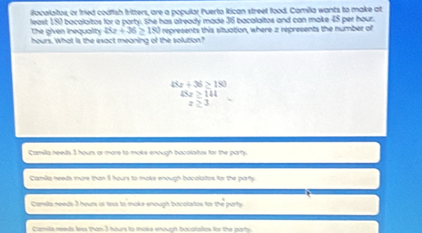 Bacalaitos, or fried codfish britters, are a popular Puerto Rican street food. Camila wants to make at
least 150 bacalaitos for a party. She has already made 36 bacalaltos and can make 45 per hour.
The given inequality 48x+36≥ 180 represents this situation, where z represents the number of
hours. What is the exact meaning of the solution?
48x+36≥ 180
△ z≥ 144
z≥ 3
Camila needs 3 hours or more to make enough bacalates for the party.
Camila needs more than 8 hours to make enough bacalaites for the party.
Camila needs 3 heurs or less to make enough bacalatas for the party
Comila reeds less than 3 hours to maie enough bocalates for the party