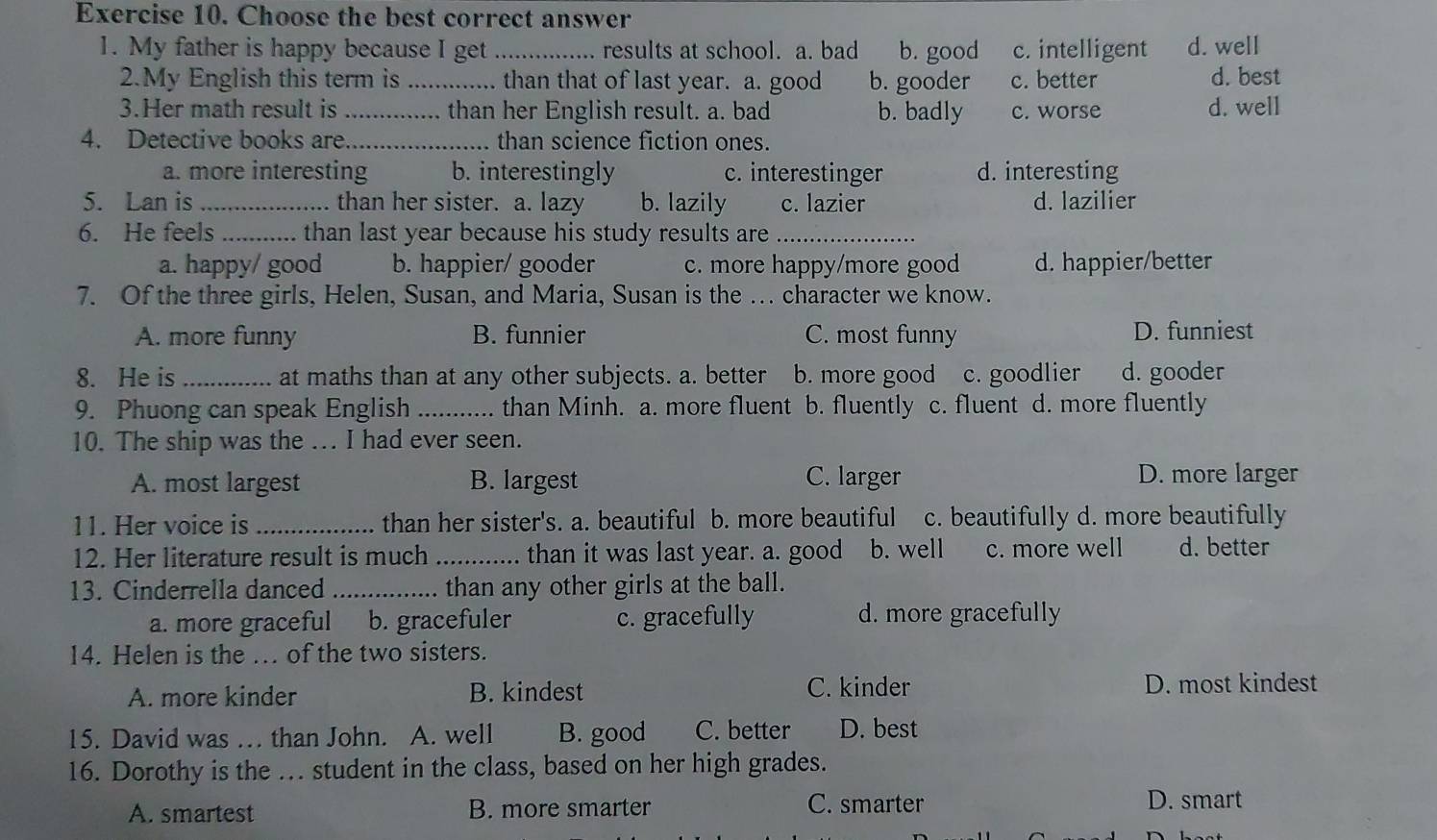 Choose the best correct answer
1. My father is happy because I get_ results at school. a. bad b. good c. intelligent d. well
2.My English this term is _......... than that of last year. a. good b. gooder c. better d. best
3.Her math result is _........ than her English result. a. bad b. badly c. worse d. well
4. Detective books are_ than science fiction ones.
a. more interesting b. interestingly c. interestinger d. interesting
5. Lan is _than her sister. a. lazy b. lazily c. lazier d. lazilier
6. He feels _ than last year because his study results are _
a. happy/ good b. happier/ gooder c. more happy/more good d. happier/better
7. Of the three girls, Helen, Susan, and Maria, Susan is the . character we know.
A. more funny B. funnier C. most funny D. funniest
8. He is _at maths than at any other subjects. a. better b. more good c. goodlier d. gooder
9. Phuong can speak English _than Minh. a. more fluent b. fluently c. fluent d. more fluently
10. The ship was the ... I had ever seen.
A. most largest B. largest C. larger D. more larger
11. Her voice is _than her sister's. a. beautiful b. more beautiful c. beautifully d. more beautifully
12. Her literature result is much_ than it was last year. a. good b. well c. more well d. better
13. Cinderrella danced _than any other girls at the ball.
a. more graceful b. gracefuler c. gracefully d. more gracefully
14. Helen is the . of the two sisters.
A. more kinder B. kindest C. kinder D. most kindest
15. David was … than John. A. well B. good C. better D. best
16. Dorothy is the .. student in the class, based on her high grades.
A. smartest B. more smarter C. smarter D. smart