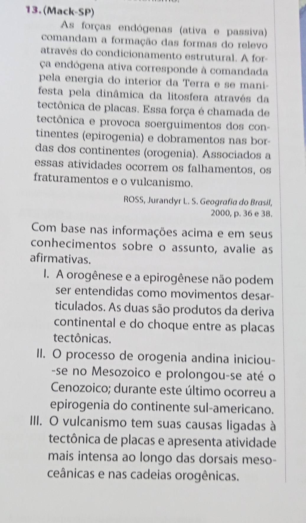 (Mack-SP) 
As forças endógenas (ativa e passiva) 
comandam a formação das formas do relevo 
através do condicionamento estrutural. A for- 
ça endógena ativa corresponde à comandada 
pela energia do interior da Terra e se mani- 
festa pela dinâmica da litosfera através da 
tectônica de placas. Essa força é chamada de 
tectônica e provoca soerguimentos dos con- 
tinentes (epirogenia) e dobramentos nas bor- 
das dos continentes (orogenia). Associados a 
essas atividades ocorrem os falhamentos, os 
fraturamentos e o vulcanismo. 
ROSS, Jurandyr L. S. Geografia do Brasil,
2000, p. 36 e 38. 
Com base nas informações acima e em seus 
conhecimentos sobre o assunto, avalie as 
afirmativas. 
I. A orogênese e a epirogênese não podem 
ser entendidas como movimentos desar- 
ticulados. As duas são produtos da deriva 
continental e do choque entre as placas 
tectônicas. 
II. O processo de orogenia andina iniciou- 
-se no Mesozoico e prolongou-se até o 
Cenozoico; durante este último ocorreu a 
epirogenia do continente sul-americano. 
IIII. O vulcanismo tem suas causas ligadas à 
tectônica de placas e apresenta atividade 
mais intensa ao longo das dorsais meso- 
ceânicas e nas cadeias orogênicas.