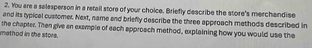 You are a salesperson in a retail store of your choice. Briefly describe the store’s merchandise 
and its typical customer. Next, name and briefly describe the three approach methods described in 
the chapter. Then give an example of each approach method, explaining how you would use the 
method in the store.