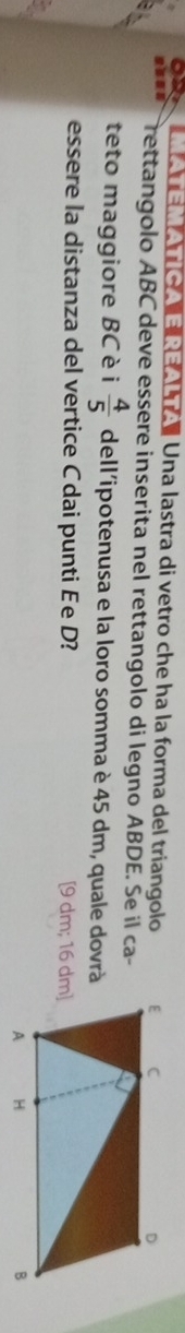 Re ra Una lastra di vetro che ha la forma del triangolo 
rettangolo ABC deve essere inserita nel rettangolo di legno ABDE. Se il ca- 
teto maggiore BC è i  4/5  dell'ipotenusa e la loro somma è 45 dm, quale dovrà 
essere la distanza del vertice Cdai punti ée D? [ 9 dm; 16 dm ]