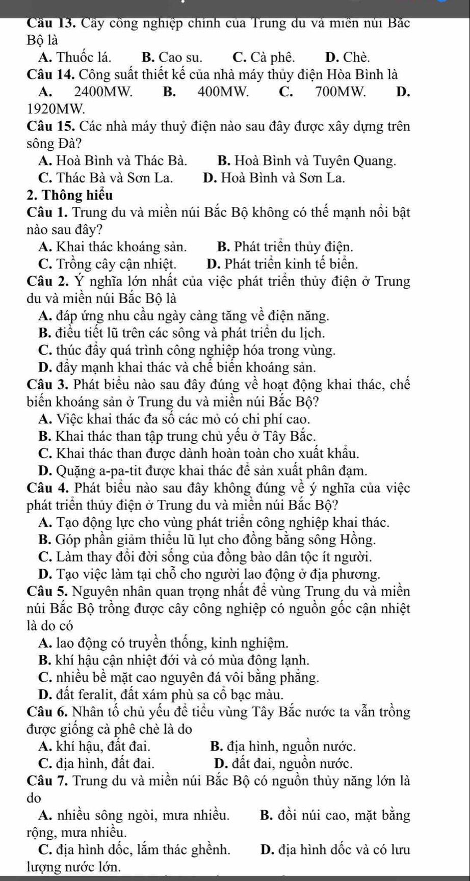 Cầu 13. Cầy công nghiệp chính của Trung du và miền núi Bắc
Bộ là
A. Thuốc lá. B. Cao su. C. Cà phê. D. Chè.
Câu 14. Công suất thiết kế của nhà máy thủy điện Hòa Bình là
A. 2400MW B. 400MW. C. 700MW. D.
1920MW.
Câu 15. Các nhà máy thuỷ điện nào sau đây được xây dựng trên
sông Đà?
A. Hoà Bình và Thác Bà. B. Hoà Bình và Tuyên Quang.
C. Thác Bà và Sơn La. D. Hoà Bình và Sơn La.
2. Thông hiểu
Câu 1. Trung du và miền núi Bắc Bộ không có thế mạnh nổi bật
nào sau đây?
A. Khai thác khoáng sản. B. Phát triển thủy điện.
C. Trồng cây cận nhiệt. D. Phát triển kinh tế biển.
Câu 2. Ý nghĩa lớn nhất của việc phát triển thủy điện ở Trung
du và miền núi Bắc Bộ là
A. đáp ứng nhu cầu ngày càng tăng về điện năng.
B. điều tiết lũ trên các sông và phát triển du lịch.
C. thúc đầy quá trình công nghiệp hóa trong vùng.
D. đầy mạnh khai thác và chế biến khoáng sản.
Câu 3. Phát biểu nào sau đây đúng về hoạt động khai thác, chế
biến khoáng sản ở Trung du và miền núi Bắc Bộ?
A. Việc khai thác đa số các mỏ có chi phí cao.
B. Khai thác than tập trung chủ yếu ở Tây Bắc.
C. Khai thác than được dành hoàn toàn cho xuất khẩu.
D. Quặng a-pa-tit được khai thác để sản xuất phân đạm.
Câu 4. Phát biểu nào sau đây không đúng về ý nghĩa của việc
phát triển thủy điện ở Trung du và miền núi Bắc Bộ?
A. Tạo động lực cho vùng phát triển công nghiệp khai thác.
B. Góp phần giảm thiệu lũ lụt cho đồng bằng sông Hồng.
C. Làm thay đổi đời sống của đồng bào dân tộc ít người.
D. Tạo việc làm tại chỗ cho người lao động ở địa phương.
Câu 5. Nguyên nhân quan trọng nhất đề vùng Trung du và miền
núi Bắc Bộ trồng được cây công nghiệp có nguồn gốc cận nhiệt
là do có
A. lao động có truyền thống, kinh nghiệm.
B. khí hậu cận nhiệt đới và có mùa đông lạnh.
C. nhiều bề mặt cao nguyên đá vôi bằng phăng.
D. đất feralit, đất xám phù sa cổ bạc màu.
Câu 6. Nhân tố chủ yếu để tiểu vùng Tây Bắc nước ta vẫn trồng
được giống cà phê chè là do
A. khí hậu, đất đai. B. địa hình, nguồn nước.
C. địa hình, đất đai. D. đất đai, nguồn nước.
Câu 7. Trung du và miền núi Bắc Bộ có nguồn thủy năng lớn là
do
A. nhiều sông ngòi, mưa nhiều. B. đồi núi cao, mặt bằng
rộng, mưa nhiều.
C. địa hình dốc, lắm thác ghềnh. D. địa hình dốc và có lưu
lượng nước lớn.