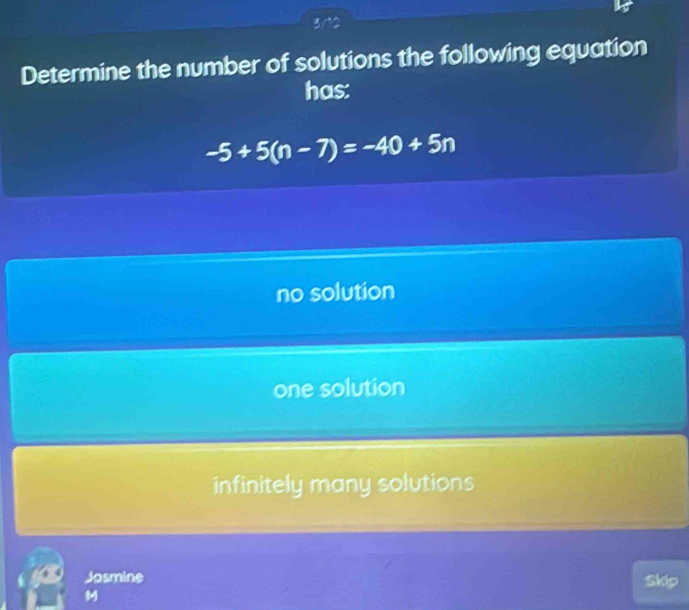 3n2
Determine the number of solutions the following equation
has:
-5+5(n-7)=-40+5n
no solution
one solution
infinitely many solutions
Jasmine Skip
M