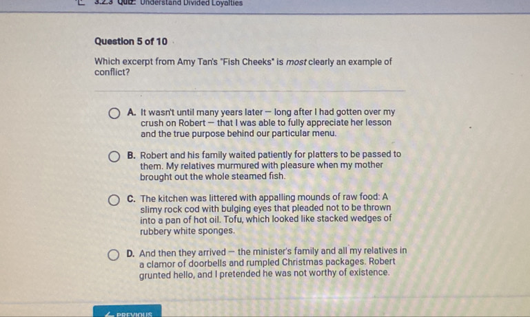 Qui: Understand Divided Loyalties
Question 5 of 10
Which excerpt from Amy Tan's "Fish Cheeks" is most clearly an example of
conflict?
A. It wasn't until many years later — long after I had gotten over my
crush on Robert — that I was able to fully appreciate her lesson
and the true purpose behind our particular menu.
B. Robert and his family waited patiently for platters to be passed to
them. My relatives murmured with pleasure when my mother
brought out the whole steamed fish.
C. The kitchen was littered with appalling mounds of raw food: A
slimy rock cod with bulging eyes that pleaded not to be thrown
into a pan of hot oil. Tofu, which looked like stacked wedges of
rubbery white sponges.
D. And then they arrived — the minister's family and all my relatives in
a clamor of doorbells and rumpled Christmas packages. Robert
grunted hello, and I pretended he was not worthy of existence.
DREVIOUS