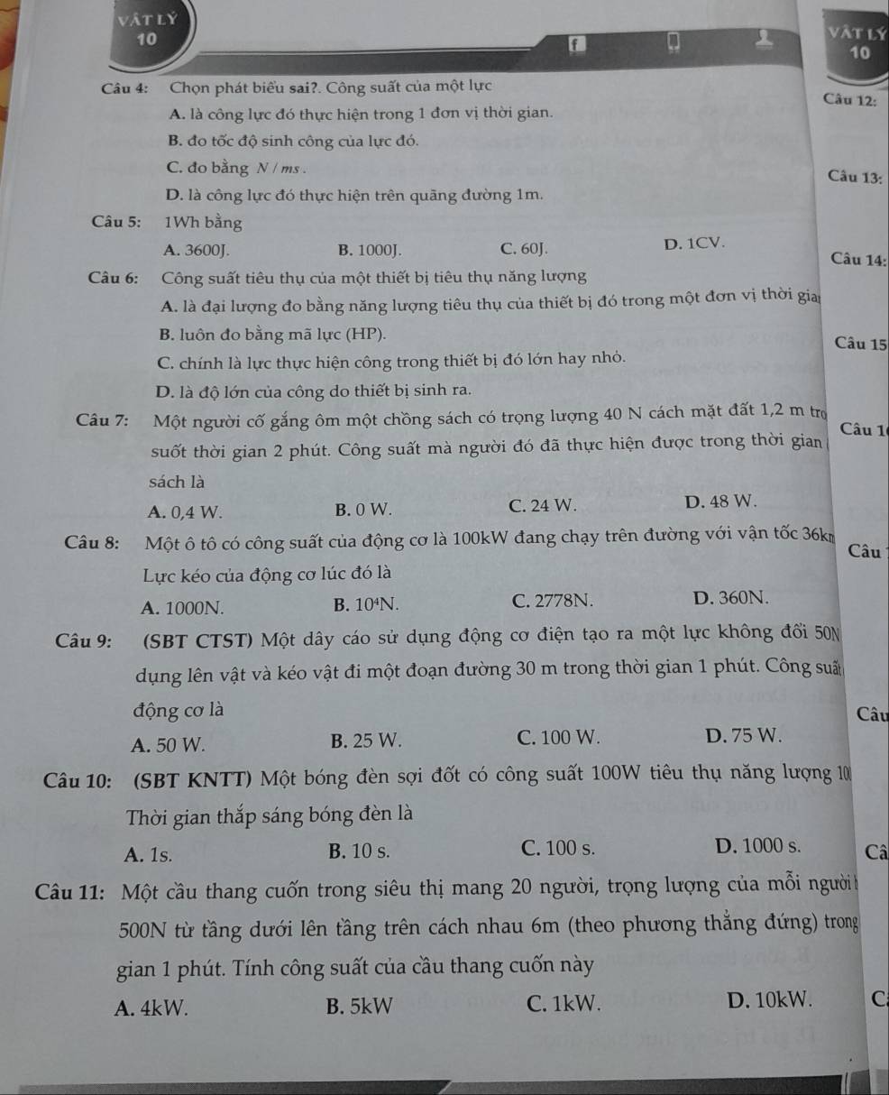 vật lý vàt lý
10
f
10
Câu 4: Chọn phát biểu sai?. Công suất của một lực Câu 12:
A. là công lực đó thực hiện trong 1 đơn vị thời gian.
B. đo tốc độ sinh công của lực đó.
C. đo bằng N / ms .
Câu 13:
D. là công lực đó thực hiện trên quāng đường 1m.
Câu 5: 1Wh bằng
A. 3600J. B. 1000J. C. 60J. D. 1CV. Câu 14:
Câu 6: Công suất tiêu thụ của một thiết bị tiêu thụ năng lượng
A. là đại lượng đo bằng năng lượng tiêu thụ của thiết bị đó trong một đơn vị thời gia
B. luôn đo bằng mã lực (HP).
Câu 15
C. chính là lực thực hiện công trong thiết bị đó lớn hay nhỏ.
D. là độ lớn của công do thiết bị sinh ra.
Câu 7: Một người cố gắng ôm một chồng sách có trọng lượng 40 N cách mặt đất 1,2 m trọ Câu 1
suốt thời gian 2 phút. Công suất mà người đó đã thực hiện được trong thời gian
sách là
A. 0,4 W. B. 0 W. C. 24 W. D. 48 W.
Câu 8: Một ô tô có công suất của động cơ là 100kW đang chạy trên đường với vận tốc 36k
Câu
Lực kéo của động cơ lúc đó là
A. 1000N. B. 10⁴N. C. 2778N. D. 360N.
Câu 9: (SBT CTST) Một dây cáo sử dụng động cơ điện tạo ra một lực không đối 50N
dụng lên vật và kéo vật đi một đoạn đường 30 m trong thời gian 1 phút. Công suất
động cơ là Câu
A. 50 W. B. 25 W. C. 100 W. D. 75 W.
Câu 10: (SBT KNTT) Một bóng đèn sợi đốt có công suất 100W tiêu thụ năng lượng 10
Thời gian thắp sáng bóng đèn là
A. 1s. B. 10 s. C. 100 s. D. 1000 s. Câ
Câu 11: Một cầu thang cuốn trong siêu thị mang 20 người, trọng lượng của mỗi người b
500N từ tầng dưới lên tầng trên cách nhau 6m (theo phương thắng đứng) trong
gian 1 phút. Tính công suất của cầu thang cuốn này
A. 4kW. B. 5kW C. 1kW. D. 10kW. C