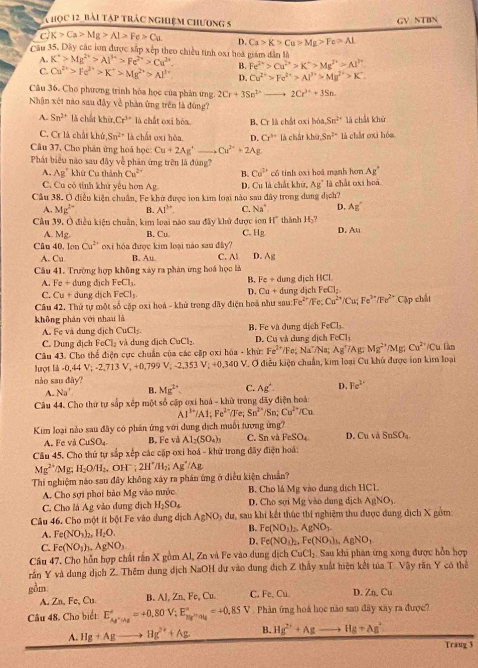 học 12_ bài tập trác nghiệm chương 5
GV: NTBN
c. K>Ca>Mg>Al>Fe>Cu.
D. Ca>K>Cu>Mg>Fe>AL
Câu 35. Dây các lon được sắp xếp theo chiều tinh 0xi hoá giám dân là
A. K^+>Mg^(2+)>Al^(3+)>Fe^(2+)>Cu^(2+)
B. Fe^(2+)>Cu^(2+)>K^+>Mg^(2+)>Al^(3+)
C. Cu^(2+)>Fe^(2+)>K^+>Mg^(2+)>Al^(3+) D. Cu^(2+)>Fe^(2+)>Al^(3+)>Mg^(2+)>K^+.
Câu 36. Cho phượng trình hóa học của phản ứng. 2Cr+3Sn^(2+) 2Cr^(3+)+3Sn.
Nhận xét nào sau đây về phản ứng trên là đúng?
A. Sn^(2+) là chất khử, Cr^(3+) là chất oxi hóa. á chất oxí hoa,Sn^(2+) là chất khử
B. Cr1
C. Cr là chất khử ,Sn^(2+)1lambda chất oxi hóa D. Cr^(3+) là chât khir,Sn^(2+) là chất oxi hóa.
Câu 37. Cho phản ứng hoá học: Cu+2Ag^+to Cu^(2+)+2Ag
Phát biểu nào sau đây về phần ứng trên là đúng?
A. Ag' khứ Cu thành Cu^(2+) B. Cu^(2+) có tính oxi hoá mạnh hơn Ag^+
C. Cu có tỉnh khử yếu hơn Ag D. Cu là chất khử, Ag^+ là chất oxi hoá
Câu 38. Ở điều kiện chuẩn, Fe khử được ion kim loại nào sau đây trong dung dịch?
A. Mg^(2+) B. Al^(3+). C. Na^+
D. Ag^-
Câu 39. Ở điều kiện chuẩn, kim loại nào sau đây khử được ton II thành H_2?
A. Mg. B.Cu C. Hg
D. Au
Câu 40, lon Cu^(2+) oxi hóa được kim loại nào sau đây?
A. Cu B. Au C. Al D. Ag
Câu 41. Trường hợp không xây ra phản ứng hoá học là
B. Fe+
A. Fe+ dung dịch FeCl_3. dung dịch HCL
D. Cu+
C. Cu+ dung dịch FeCl_3 dung dịch FeCl_2.
Câu 42. Thứ tự một số cặp oxi hoá - khử trong đãy điện hoá như sau: Fe^(2+) /Fe; Cu^(2+)/Cu;Fe^(3+)/Fe^(2+) Cập chấi
không phán với nhau là
A. Fe và dung dịch CuCl_2. B. Fe và dung dịch FeCl_3.
C. Dung dịch FeCl_2 và dung địch CuCl_2. D. Cu và dung dịch FeCl_3
Câu 43. Cho thế điện cực chuẩn của các cặp oxi hóa - khử: Fe^(2+) "/Fe; Na"/Na; Ag^+7A g Mg^(2+)/Mg;Cu^(2+)/Cu làn
lượt là 0,44V;-2,713V,+0,799V,-2,353V;+0,340 0,340 V. Ở điều kiện chuẩn, kim loại Cu khứ được ion kim loại
nào sau đây?
A. Na'.
B. Mg^(2+). C. Ag^+.
D. Fe^(2+)
Câu 44. Cho thư tự sắp xếp một số cặp oxí hoá - khử trong dãy điện hoá:.1^(3+)/Al;Fe^(2-) /Fe; Sn^(2+) /Sn; Cu^(2+)/Cu
Kim loại nào sau đây có phản ứng với dung dịch muối tương ứng?
A. Fe và CuSO_4. B. Fe và Al_2(SO_4)_3 C. Sn và FeSO_4 D. Cu và SnSO_4.
Câu 45. Cho thứ tự sắp xếp các cặp oxi hoá - khử trong dãy điện hoá:
Mg^(2+) /Mg; H_2O/H_2, OH : 2H^+/H_2; Ag^+/Ag
Thi nghiệm nảo sau đây không xáy ra phán ứng ở điều kiện chuẩn?
A. Cho sợi phoi bào Mg vào nước B. Cho lá Mg vào dung dịch HCL
C. Cho lá Ag vào dung địch H_2SO_4 D. Cho sợi Mg vào dung dịch AgNO_3.
Câu 46. Cho một ít bột Fe vào dung dịch AgNO 9 dư, sau khi kết thúc thí nghiệm thu được dung địch X gồm
B.
A. Fe(NO_3)_2,H_2O. Fe(NO_3)_2,AgNO_3.
C. Fe(NO_3)_3,AgNO_3
D. Fe(NO_3)_2.Fe(NO_3)_3,AgNO_3
Câu 47. Cho hỗn hợp chất rấn X gồm Al, Zn và Fe vào dung dịch CuCl_2 Sau khi phân ứng xong được hỗn hợp
rấn Y và dung dịch Z. Thêm dung dịch NaOH dư vào dung địch Z thấy xuất hiện kết tủa T Vậy răn Y có thể
gồm
A. Zn, Fe, Cu. B. Al, Zn、Fe,Cu. C. Fe, Cu.
D. Zn. Cu
Câu 48. Cho biết E_Ag^+|Ag^circ =+0.80V;E_BE^(2n)/H_4^circ =+0.85V V  Phần ứng hoá học nào sao đây xây ra được?
A. Hg+Ag to Hg^(2+)+Ag. B. Hg^(2+)+Ag _  Hg+Ag^2
Trang 3