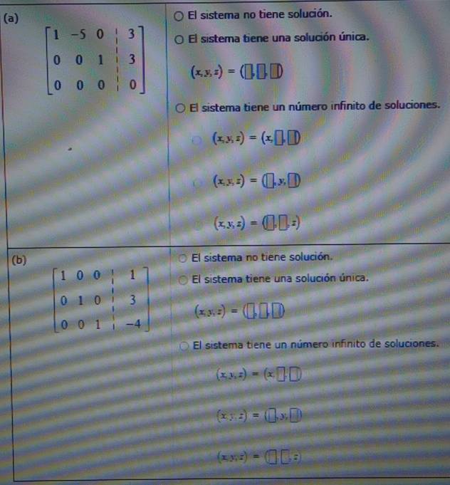 El sistema no tiene solución.
El sistema tiene una solución única.
(x,y,z)=(□ ,□ ,□ )
El sistema tiene un número infinito de soluciones.
(x,y,z)=(x,□ ,□ )
(x,y,z)=(□ ,y,□ )
(x,y,z)=(□ ,□ ,z)
(b) El sistema no tiene solución.
El sistema tiene una solución única.
(x,y,z)=(□ ,□ ,□ )
El sistema tiene un número infinito de soluciones.
(x,y,z)=(x,□ ,□ )
(x,z)=(□ ,y,□ )
(x,y,z)=(□ ,z)