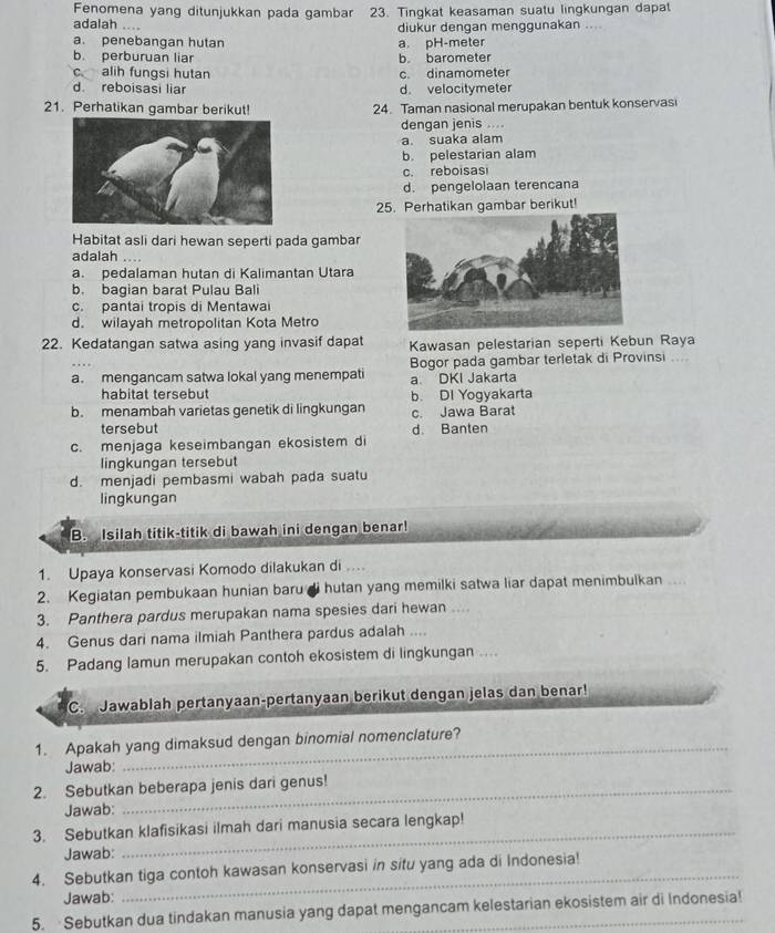 Fenomena yang ditunjukkan pada gambar 23. Tingkat keasaman suatu lingkungan dapat
adalah .... diukur dengan menggunakan ....
a. penebangan hutan a. pH-meter
b. perburuan liar b. barometer
c alih fungsi hutan c. dinamometer
d. reboisasi liar d. velocitymeter
21. Perhatikan gambar berikut! 24. Taman nasional merupakan bentuk konservasi
dengan jenis ....
a. suaka alam
b. pelestarian alam
c. reboisasi
d. pengelolaan terencana
25. Perhatikan gambar berikut!
Habitat asli dari hewan seperti pada gambar
adalah ….
a. pedalaman hutan di Kalimantan Utara
b. bagian barat Pulau Bali
c. pantai tropis di Mentawai
d. wilayah metropolitan Kota Metro
22. Kedatangan satwa asing yang invasif dapat Kawasan pelestarian seperti Kebun Raya
a. mengancam satwa lokal yang menempati Bogor pada gambar terletak di Provinsi ....
a DKI Jakarta
habitat tersebut b. DI Yogyakarta
b. menambah varietas genetik di lingkungan c. Jawa Barat
tersebut
c. menjaga keseimbangan ekosistem di d. Banten
lingkungan tersebut
d. menjadi pembasmi wabah pada suatu
lingkungan
B. Isilah titik-titik di bawah ini dengan benar!
1. Upaya konservasi Komodo dilakukan di ....
2. Kegiatan pembukaan hunian baru di hutan yang memilki satwa liar dapat menimbulkan ...
3. Panthera pardus merupakan nama spesies dari hewan ....
4. Genus dari nama ilmiah Panthera pardus adalah ....
5. Padang lamun merupakan contoh ekosistem di lingkungan ....
C.  Jawablah pertanyaan-pertanyaan berikut dengan jelas dan benar!
1. Apakah yang dimaksud dengan binomial nomenclature?
Jawab:
2. Sebutkan beberapa jenis dari genus!
Jawab:
3. Sebutkan klafisikasi ilmah dari manusia secara lengkap!
Jawab:
4. Sebutkan tiga contoh kawasan konservasi in situ yang ada di Indonesia!
Jawab:
_
5. Sebutkan dua tindakan manusia yang dapat mengancam kelestarian ekosistem air di Indonesia!