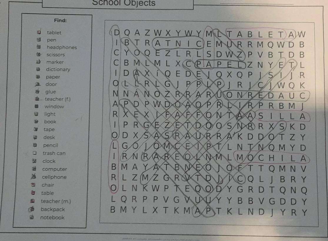 School Objects 
Find: 
tablet a D Q AZ W X Y W Y M L T A B L E T AW 
pen I B TR A T N I C E M UR R M Q W D B 
headphones 
scissors C Y O Q E Z L R L S D W Z P V B TD B 
marker C B M L ML X C PA P Ε L Z N Y Ε T L 
dictionary I D a X í q e D e j o x Q p j s i j r 
paper 
door O L L R L G J P P L P J R J C J W O K 
glue N N ÁN O Z R RA RU ON REDA U C 
teacher (f.) IR P R B M J 
window 
A P D P W D O A O P R D 
light R XEXIFAFFO N T ASILLA 
1 
book PRGEZE T D S N BRXSK D 
tape 
D XS A S RAUR R 
desk K D D OT Z Y 
L 
pencil Gó JOMOE X X PT L N TΝ Q M Y D 
1 
trash can RNRAREOLNM LMOCHILA 
clock 
B M A Y A T B N Ε O J 
computer O F T T Q M N V 
cellphone R L Z MZ G R V T D J ì ○Q L J B RY 
chair OL Ν K W P Τ Ε Q O D Y G R D T QΝ Q 
table 
teacher (m.) 
L Q R P P V G V U U Y Y B B V G D D Y 
backpack B M Y L X T K M A P T Κ L N D J Y R Y 
notebook