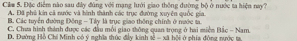 Đặc điểm nào sau đây đúng với mạng lưới giao thông đường bộ ở nước ta hiện nay?
A. Đã phủ kín cả nước và hình thành các trục đường xuyên quốc gia.
B. Các tuyến đường Đông - Tây là trục giao thông chính ở nước ta.
C. Chưa hình thành được các đầu mối giao thông quan trọng ở hai miền Bắc - Nam.
D. Đường Hồ Chí Minh có ý nghĩa thúc đẩy kinh tế - xã hội ở phía đông nước ta.