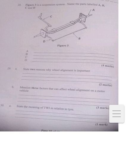 Figure 3 is a suspension system. Name the parts labelled A, B, 
C 
_ 
A 
B 
C 
_ 
_ 
D 
_ 
(4 marks) 
_ 
29. a. State two reasons why wheel alignment is important 
_ 
_ 
(2 marks) 
b. Mention three factors that can affect wheel alignment on a motor 
vehicle 
_ 
_ 
_ 
_ 
30. a. State the meaning of TWI in relation to tyre. (3 marks)_ 
_ 
_ 
__ 
(1 mark)