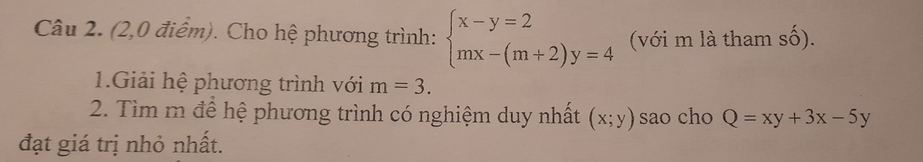 (2,0 điểm). Cho hệ phương trình: beginarrayl x-y=2 mx-(m+2)y=4endarray. (với m là tham số). 
1.Giải hệ phương trình với m=3. 
2. Tìm m để hệ phương trình có nghiệm duy nhất (x;y) sao cho Q=xy+3x-5y
đạt giá trị nhỏ nhất.