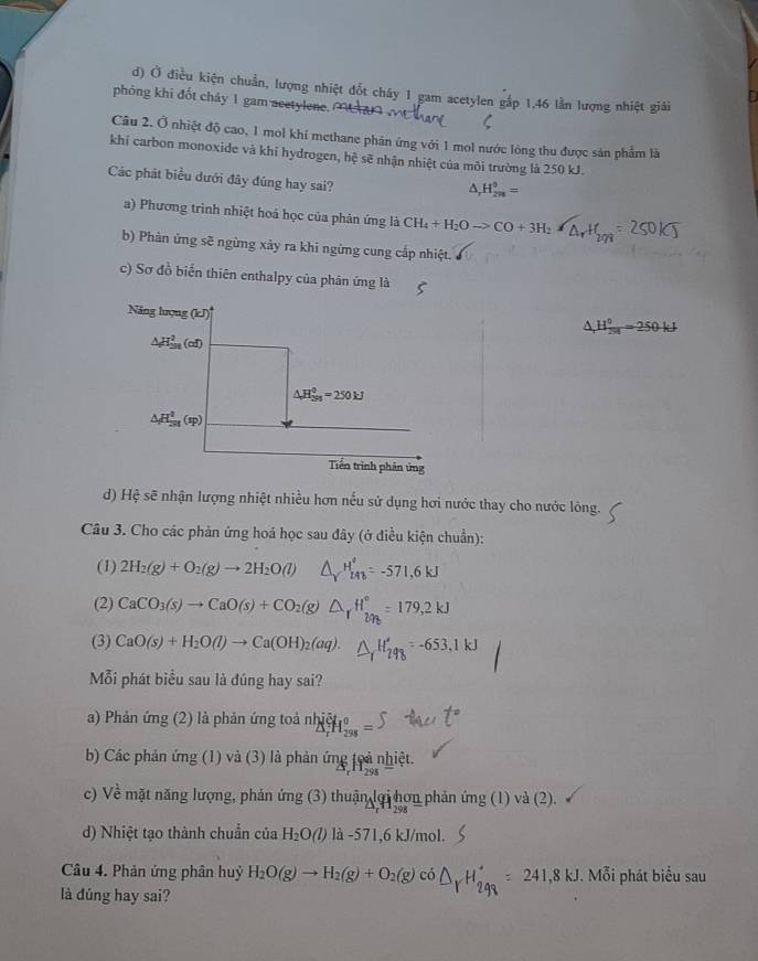Ở điều kiện chuẩn, lượng nhiệt đốt cháy 1 gam acetylen gắp 1,46 lần lượng nhiệt giải
phóng khi đốt chảy 1 gam acetylene.
Câu 2. Ở nhiệt độ cao, 1 mol khí methane phán ứng với 1 mol nước lông thu được sản phẩm là
khí carbon monoxide và khí hydrogen, hệ sẽ nhận nhiệt của môi trường là 250 kJ.
Các phát biểu dưới đây đúng hay sai?
△ _rH_(2n)^0=
a) Phương trình nhiệt hoá học của phản ứng là CH_4+H_2Oto CO+3H_2 a
b) Phàn ứng sẽ ngừng xây ra khi ngừng cung cấp nhiệt.
c) Sơ đồ biển thiên enthalpy của phân ứng là
Năng lượng (kJ)
△ H o/25=1 =250kJ
△ H_(2n)^2(of)
△ H_(2n)^0=250kJ
△ H_(5I)^4(sp)
Tiền trình phản ứng
d) Hệ sẽ nhận lượng nhiệt nhiều hơn nếu sử dụng hơi nước thay cho nước lỏng.
Câu 3. Cho các phản ứng hoá học sau đây (ở điều kiện chuẩn):
(1) 2H_2(g)+O_2(g)to 2H_2O(l)
(2) CaCO_3(s)to CaO(s)+CO_2(g
(3) CaO(s)+H_2O(l)to Ca(OH)_2(aq).
Mỗi phát biểu sau là đúng hay sai?
a) Phản ứng (2) là phản ứng toả nh H  =
b) Các phản ứng (1) và (3) là phản ứng toả nhiệt.
c) Về mặt năng lượng, phản ứng (3) thuận lợi hơn phản ứng (1) và (2).
d) Nhiệt tạo thành chuẩn của H_2O(l) là -571,6 kJ/mol.
Câu 4. Phản ứng phân huỷ H_2O(g)to H_2(g)+O_2(g) có 241,8kJ. Mỗi phát biểu sau
là đúng hay sai?