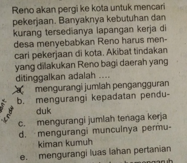 Reno akan pergi ke kota untuk mencari
pekerjaan. Banyaknya kebutuhan dan
kurang tersedianya lapangan kerja di
desa menyebabkan Reno harus men-
cari pekerjaan di kota. Akibat tindakan
yang dilakukan Reno bagi daerah yang
ditinggalkan adalah ....
mengurangi jumlah pengangguran
b. mengurangi kepadatan pendu-
a duk
c. mengurangi jumlah tenaga kerja
d. mengurangi munculnya permu-
kiman kumuh
e. mengurangi luas lahan pertanian
aruh