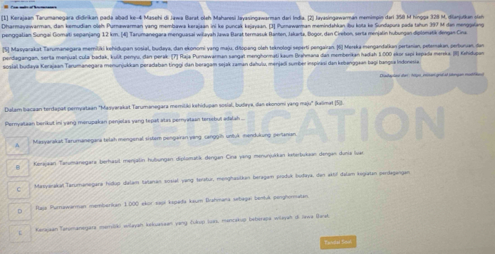 [1] Kerajaan Tarumanegara didirikan pada abad ke-4 Masehi di Jawa Barat oleh Maharesi Jayasingawarman dari India. [2] Jayasingawarman memimpin dari 358 M hingga 328 M, dilanjutkan cleh
Dharmayawarman, dan kemudian oleh Purnawarman yang membawa kerajaan ini ke puncak kejayaan. [3] Purnawarman memindahkan ibu kota ke Sundapura pada tahun 397 M dan menggalang
penggalian Sungai Gomati sepanjang 12 km. [4] Tarumanegara menguasai wilayah Jawa Barat termasuk Banten, Jakarta, Bogor, dan Cirebon, serta menjalin hubungan diplomatik dengan Cina
[5] Masyarakat Tarumanegara memiliki kehidupan sosial, budaya, dan ekonomi yang maju, ditopang oleh teknologi seperti pengairan. [6] Mereka mengandalkan pertanian, peterakan, perburuan, dan
perdagangan, serta menjual cula badak, kulît penyu, dan perak. [7] Raja Purnawarman sangat menghormati kaum Brahmana dan memberikan hadiah 1.000 ekor sapi kepada mereka. (8] Kehidupan
sosial budaya Kerajaan Tarumanegara menunjukkan peradaban tinggi dan beragam sejak zaman dahulu, menjadi sumber inspirasi dan kebanggaan bagi bangsa Indonesia.
Diadaplaui dari : hips_intisan grd.d (dengan modifikusi)
Dalam bacaan terdapat pernyataan "Masyarakat Tarumanegara memiliki kehidupan sosial, budaya, dan ekonomi yang maju" (kalimat (5]).
Pernyataan berikut ini yang merupakan penjelas yang tepat atas pernyataan tersebut adalah ...
A Masyarakat Tarumanegara telah mengenal sistem pengairan yang canggih untuk mendukung pertanian.
B Kerajaan Tarumanegara berhasil menjalin hubungan diplomatik dengan Cina yang menunjukkan keterbukaan dengan dunia luar.
C Masyarakal Tarumanegara hidup dalam tatanan sosial yang terətur, menghasilkan beragam produk budaya, dən aktif dalam kegiatan perdagangan
D Raja Purnawarman memberikan 1.000 ekor sapi kepada kaum Brahmaná sebagai bentuk penghormatan.
E KerajaanTarumanegara memiliki wilayah kekuasaan yang Łukup loás, mencakup beberapa wilayah di Jawa Barat
Tandai Sool