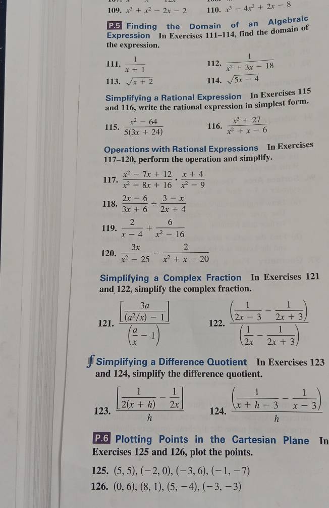 x^3+x^2-2x-2 110. x^3-4x^2+2x-8
P5 Finding the Domain of an Algebraic
Expression In Exercises 111-114 , find the domain of
the expression.
111.  1/x+1  112.  1/x^2+3x-18 
113. sqrt(x+2) 114. sqrt(5x-4)
Simplifying a Rational Expression In Exercises 115
and 116, write the rational expression in simplest form.
115.  (x^2-64)/5(3x+24)  116.  (x^3+27)/x^2+x-6 
Operations with Rational Expressions In Exercises
117-120, perform the operation and simplify.
117.  (x^2-7x+12)/x^2+8x+16 ·  (x+4)/x^2-9 
118.  (2x-6)/3x+6 /  (3-x)/2x+4 
119.  2/x-4 + 6/x^2-16 
120.  3x/x^2-25 - 2/x^2+x-20 
Simplifying a Complex Fraction In Exercises 121
and 122, simplify the complex fraction.
121. frac [ 3a/(a^2/x)-1 ]( a/x -1) 122. frac ( 1/2x-3 - 1/2x+3 )( 1/2x - 1/2x+3 )
Simplifying a Difference Quotient In Exercises 123
and 124, simplify the difference quotient.
123. frac [ 1/2(x+h) - 1/2x ]h 124. frac ( 1/x+h-3 - 1/x-3 )h
P.6 Plotting Points in the Cartesian Plane In
Exercises 125 and 126, plot the points.
125. (5,5),(-2,0),(-3,6),(-1,-7)
126. (0,6),(8,1),(5,-4),(-3,-3)