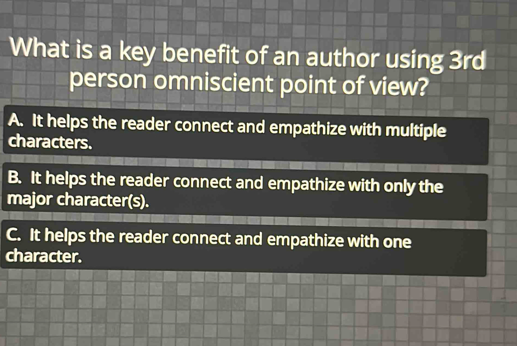 What is a key benefit of an author using 3rd
person omniscient point of view?
A. It helps the reader connect and empathize with multiple
characters.
B. It helps the reader connect and empathize with only the
major character(s).
C. It helps the reader connect and empathize with one
character.