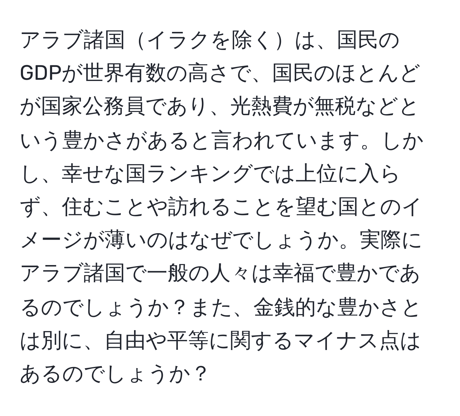 アラブ諸国イラクを除くは、国民のGDPが世界有数の高さで、国民のほとんどが国家公務員であり、光熱費が無税などという豊かさがあると言われています。しかし、幸せな国ランキングでは上位に入らず、住むことや訪れることを望む国とのイメージが薄いのはなぜでしょうか。実際にアラブ諸国で一般の人々は幸福で豊かであるのでしょうか？また、金銭的な豊かさとは別に、自由や平等に関するマイナス点はあるのでしょうか？