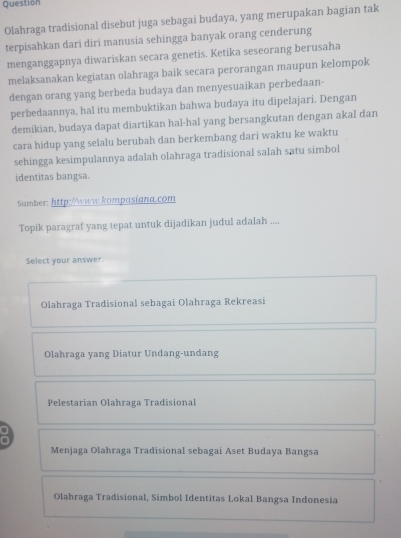 Question
Olahraga tradisional disebut juga sebagai budaya, yang merupakan bagian tak
terpisahkan dari diri manusia sehingga banyak orang cenderung
menganggapnya diwariskan secara genetis. Ketika seseorang berusaha
melaksanakan kegiatan olahraga baik secara perorangan maupun kelompok
dengan orang yang berbeda budaya dan menyesuaikan perbedaan-
perbedaannya, hal itu membuktikan bahwa budaya itu dipelajari. Dengan
demikian, budaya dapat diartikan hal-hal yang bersangkutan dengan akal dan
cara hidup yang selalu berubah dan berkembang dari waktu ke waktu
sehingga kesimpulannya adalah olahraga tradisional saIah satu simbol
identitas bangsa.
Sumber: http://www.kompasiana.com
Topik paragraf yang tepat untuk dijadikan judul adalah ....
Select your answer.
Olahraga Tradisional sebagai Olahraga Rekreasi
Olahraga yang Diatur Undang-undang
Pelestarian Olahraga Tradisional
Menjaga Olahraga Tradisional sebagai Aset Budaya Bangsa
Olahraga Tradisional, Simbol Identitas Lokal Bangsa Indonesia