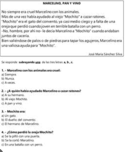 MARCELINO, PAN Y VINO
No siempre era cruel Marcelino con los animales.
Más de una vez había ayudado al viejo "Mochito" a cazar ratones.
"Mochito' era el gato del convento, ya casí medio ciego y a falta de una
oreja que perdió cuando joven en terrible batalla con un perro.
-No, hombre, por ahi no- le decia Marcelino a "Mochito" cuando andaban
juntos de cacería.
Bien valiéndose de palos o de piedras para tapar los agujeros, Marcelino era
una valiosa ayuda para "Mochito".
José Maria Sánchez Silva
Se responde subrayando una de las tres letor: a, b , c.
1. - Marcelino con los animales era cruel:
al Siempre
bộ Nunca.
() A veces.
2. - ¿A quién habia ayudado Marcelino a cazar ratones?
a) A su hermano.
b) Al viejo Mochita.
() A pan y vino.
3. - Mochito era:
a) Un gato
b) El dueño del convento
c) ( hermano de Marcelino
4. - ¿Cómo perdió la oreja Mochito?
a) Se la pilló con una puerta.
b) Se la cortó Marcelino.
c) En una batalla con un perro.