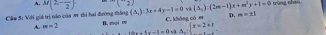 A. M(2;-frac 2)· (2)
Câu 5: Với giá trị nào của m thì hai đường thẳng (△ _1):3x+4y-1=0 và (△ _2):(2m-1)x+m^2y+1=0 trùng nhau.
A. m=2 B. mọi m C. không có m D. m=± 1
10x+5y-1=0 và Delta _2:beginarrayl x=2+t ...