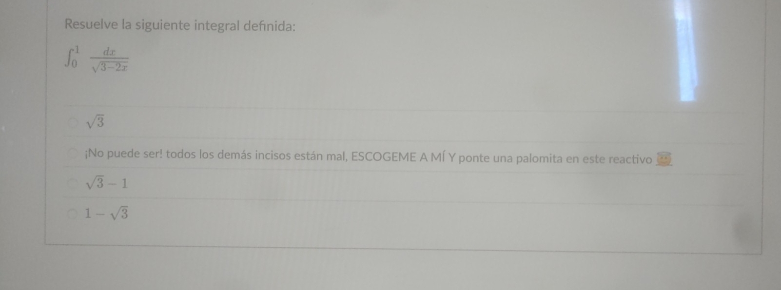 Resuelve la siguiente integral deñnida:
∈t _0^(1frac dx)sqrt(3-2x)
sqrt(3);No puede ser! todos los demás incisos están mal, ESCOGEME A MÍ Y ponte una palomita en este reactivo
sqrt(3)-1
1-sqrt(3)