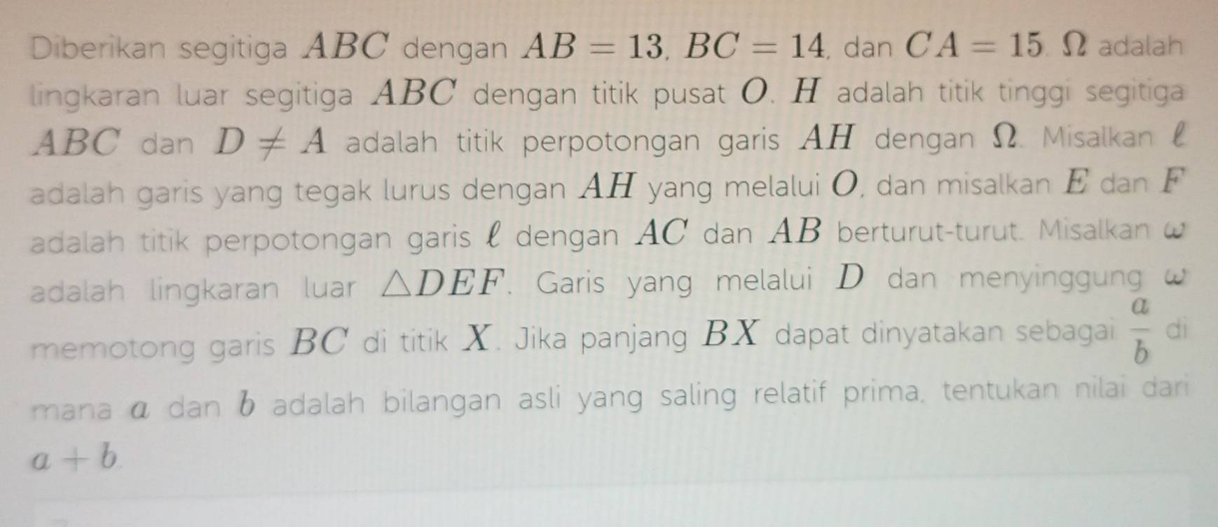 Diberikan segitiga ABC dengan AB=13, BC=14 , dan CA=15Omega adalah 
lingkaran luar segitiga ABC dengan titik pusat O. H adalah titik tinggi segitiga
ABC dan D!= A adalah titik perpotongan garis AH dengan Ω. Misalkan £
adalah garis yang tegak lurus dengan AH yang melalui O, dan misalkan E dan F
adalah titik perpotongan garis l dengan AC dan AB berturut-turut. Misalkan ω
adalah lingkaran luar △ DEF. Garis yang melalui D dan menyinggung w
memotong garis BC di titik X. Jika panjang BX dapat dinyatakan sebagai  a/b  dì 
mana ā dan b adalah bilangan asli yang saling relatif prima, tentukan nilai dari
a+b.