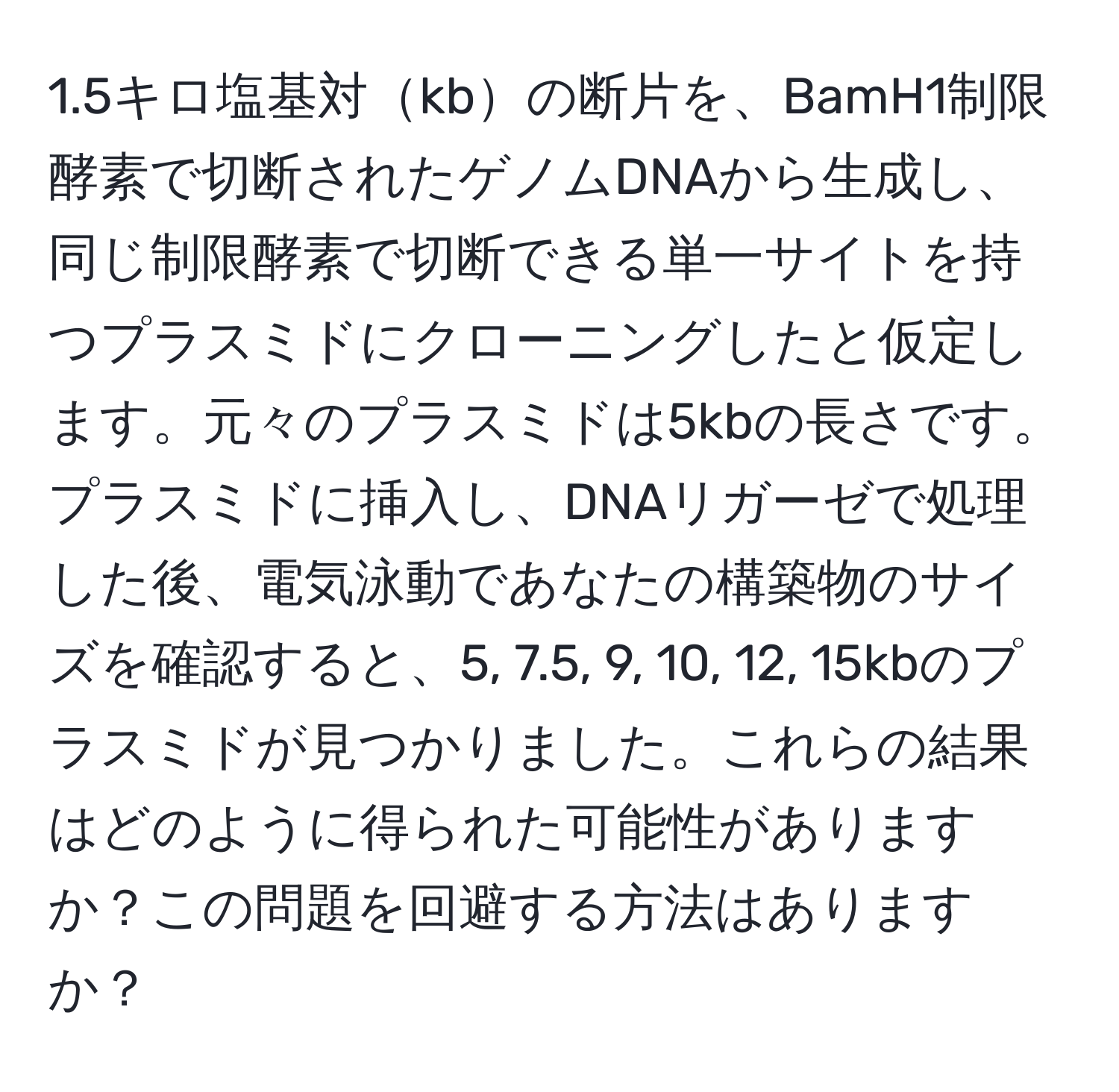 1.5キロ塩基対kbの断片を、BamH1制限酵素で切断されたゲノムDNAから生成し、同じ制限酵素で切断できる単一サイトを持つプラスミドにクローニングしたと仮定します。元々のプラスミドは5kbの長さです。プラスミドに挿入し、DNAリガーゼで処理した後、電気泳動であなたの構築物のサイズを確認すると、5, 7.5, 9, 10, 12, 15kbのプラスミドが見つかりました。これらの結果はどのように得られた可能性がありますか？この問題を回避する方法はありますか？