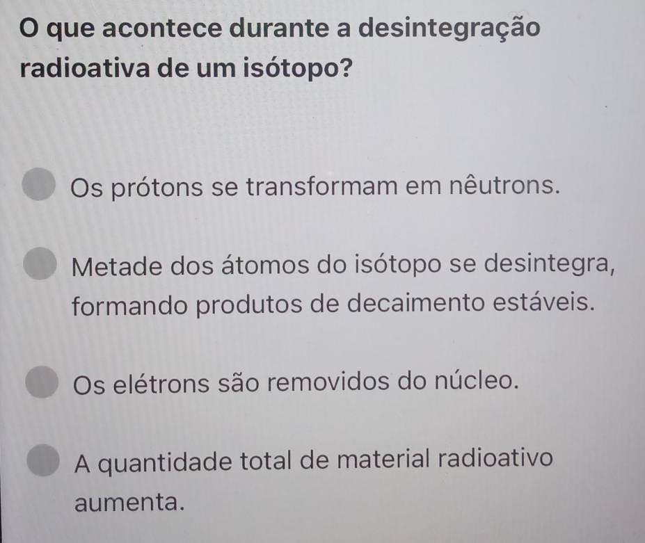 que acontece durante a desintegração
radioativa de um isótopo?
Os prótons se transformam em nêutrons.
Metade dos átomos do isótopo se desintegra,
formando produtos de decaimento estáveis.
Os elétrons são removidos do núcleo.
A quantidade total de material radioativo
aumenta.