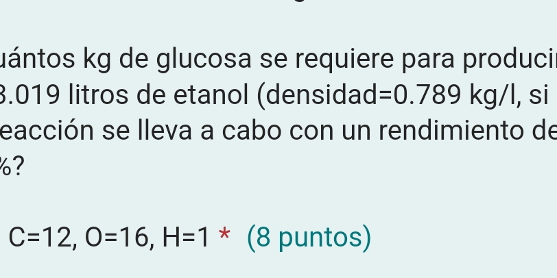 uántos kg de glucosa se requiere para produci
3.019 litros de etanol (densidad =0.789kg/l , si 
eacción se lleva a cabo con un rendimiento de 
?
C=12, O=16, H=1 * (8 puntos)