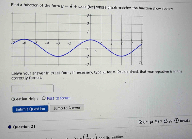 Find a function of the form y=d+acos (bx) whose graph matches the function shown below. 
Leave your answer in exact form; if necessary, type β1 for π. Double check that your equation is in the 
correctly format. 
Question Help: Post to forum 
Submit Question Jump to Answer 
Question 21 0/1pt つ 2 $ 99 Details 
(1) and its midline.