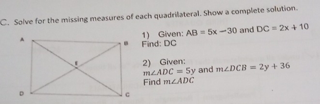 Solve for the missing measures of each quadrilateral. Show a complete solution. 
1) Given: AB=5x-30 and DC=2x+10
Find: DC
2) Given: m∠ DCB=2y+36
m∠ ADC=5y and 
Find m∠ ADC