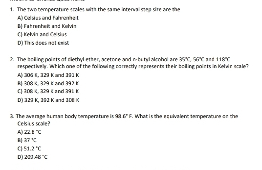 The two temperature scales with the same interval step size are the
A) Celsius and Fahrenheit
B) Fahrenheit and Kelvin
C) Kelvin and Celsius
D) This does not exist
2. The boiling points of diethyl ether, acetone and n-butyl alcohol are 35°C, 56°C and 118°C
respectively. Which one of the following correctly represents their boiling points in Kelvin scale?
A) 306 K, 329 K and 391 K
B) 308 K, 329 K and 392 K
C) 308 K, 329 K and 391 K
D) 329 K, 392 K and 308 K
3. The average human body temperature is 98.6°F. What is the equivalent temperature on the
Celsius scale?
A) 22.8°C
B) 37°C
C) 51.2°C
D) 209.48°C