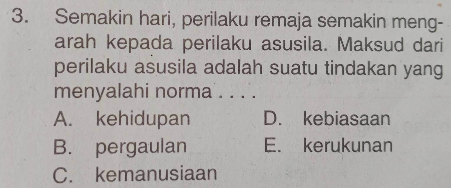 Semakin hari, perilaku remaja semakin meng-
arah kepada perilaku asusila. Maksud dari
perilaku asusila adalah suatu tindakan yang
menyalahi norma . . . .
A. kehidupan D. kebiasaan
B. pergaulan E. kerukunan
C. kemanusiaan