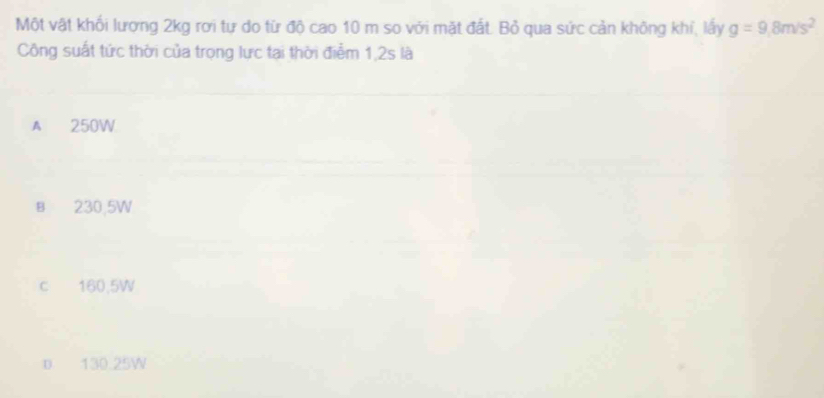 Một vật khối lương 2kg rơi tư do từ độ cao 10 m so với mặt đất. Bỏ qua sức cản không khí, lấy g=9.8m/s^2
Công suất tức thời của trọng lực tại thời điểm 1,2s là
A 250W
B 230,5W
c 160,5W
D 130.25W