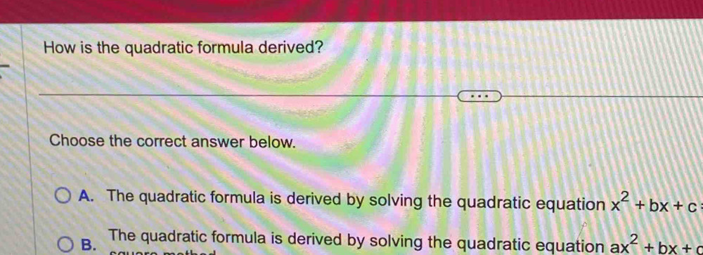 How is the quadratic formula derived?
Choose the correct answer below.
A. The quadratic formula is derived by solving the quadratic equation x^2+bx+c
B. The quadratic formula is derived by solving the quadratic equation ax^2+bx+c