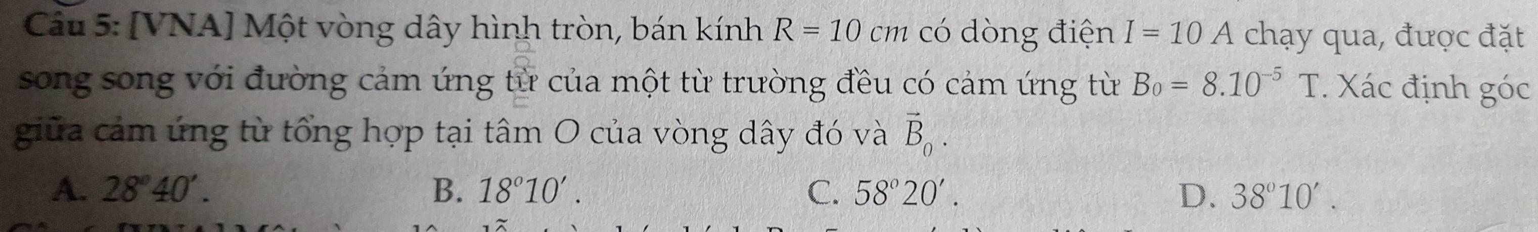 [VNA] Một vòng dây hình tròn, bán kính R=10cm có dòng điện I=10A chạy qua, được đặt
song song với đường cảm ứng từ của một từ trường đều có cảm ứng từ B_0=8.10^(-5)T. Xác định góc
giữa cảm ứng từ tổng hợp tại tâm O của vòng dây đó và vector B_0.
A. 28°40'. B. 18°10'. C. 58°20'. D. 38°10'.