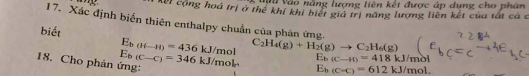 Vnn vào năng lượng liên kết được áp dụng cho phân 
Xết cộng hoá trị ở thể khí khi biết giả trị năng lượng liên kết của tất ca c 
17. Xác định biến thiên enthalpy chuẩn của phản ứng. 
biết
E_b(H-H)=436kJ/mol C_2H_4(g)+H_2(g)to C_2H_6(g)
18. Cho phản ứng: E_b(C-C)=346kJ/mol_r
E_b(C-H)=418kJ/_1 not
E_b(C=C)=612kJ/mol.