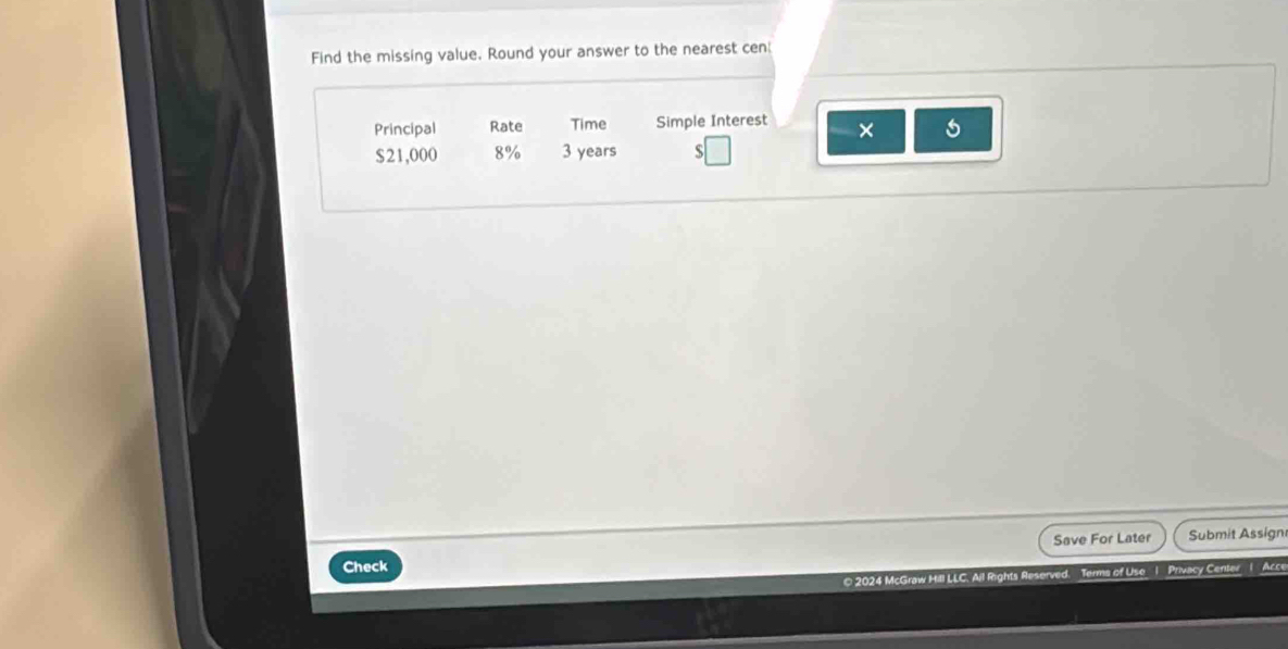 Find the missing value. Round your answer to the nearest cen 
Principal Rate Time Simple Interest ×
$21,000 8% 3 years S 
Save For Later Submit Assign 
Check 
© 2024 McGraw Hill LLC. Ail Rights Reserved. Terms of Use 1 Privacy Center 1 Acce