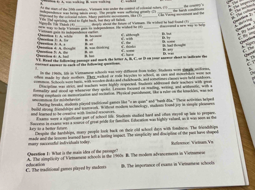 tion fü  d m  as nalking B na  e  na k C. walked
At the start of the 20th century, Vietnam was under the control of colonial rulers, (1)
. The improve
ndependence was being taken away. The people were suffering greatly (2) the harsh conditions the country's  The ở
Ten The uprising, tried to fight back, but they all failed. _Cần Vương movement and the C. The technol
imposed by the collonial rellers. Many patriotic movements, like (3)
p. The cultur Question 2:
W way to help Vietnam gain its independence. He wished he (6) deeply about the future of Vietnam. He wished he had found (5) discovered a new way to help A. thriving
Nguyễn Tất Thành (4)
Vietnam gain its independence earlier.
Question A. By lead
Question 2: A. for Questiom 1: A. whille B. of B. because C. with C. although D. but D. by
C. By ig Question
Qwestion 4: A. thought Question 3: A. B. an C. thinks C. the D. had thought D. some
B. was thinking
Á Nguy C. The
Ouestion 6: A. had  Ouestion 5 B. an C. have C. some D. any
. has
VI. Read the following passage and mark the letter A, B, C, or D on your answer sheet to indicate the D. was
Quest
A. Th C. T
correct answer to each of the following questions.
In the 1960s, life in Vietnamese schools was very different from today. Students wore simple uniforws, 3.
often made by their mothers. They walked or rode bicycles to school, as cars and motorbikes were not D
common. Schools were basic, with wooden desks and chalkboards, and sometimes classes were held outdoors.
Discipline was strict, and teachers were highly respected. Students addressed their teachers with great
formality and stood up whenever they spoke. Lessons focused on reading, writing, and arithmetic, with a
uncommon for misbehavior. strong emphasis on memorization and recitation. Physical punishment, like a raler on the kruckles, was not
During breaks, students played traditional games like "o an quan'' and ''banh đūa." These activities helped
build strong friendships and teamwork. Without modern technology, students found joy in simple pleasures
and learned to be creative with limited resources.
Exams were a significant part of school life. Students studied hard and often stayed up late to prepare
Success in exams was a source of great pride for families. Education was highly valued, as it was seen as the
key to a better fature. Despite the hardships, many people look back on their old school days with fondness. The friendships
made and the lessons leared have left a lasting impact. The simplicity and discipline of the past have shaped
many successful individuals today. Reference: Vietnam.Vn
Question 1: What is the main idea of the passage?
education A. The simplicity of Vietnamese schools in the 1960s B. The modern advancements in Vietnamese
C. The traditional games played by students D. The importance of exams in Vietnamese schools