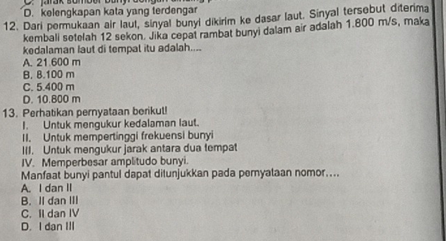 C. Jarak somber bany
D. kelengkapan kata yang terdengar
12. Dari pormukaan air laul, sinyal bunyi dikirim ke dasar laut. Sinyal tersebut diterima
kembali sotelah 12 sekon. Jika cepat rambat bunyi dalam air adalah 1.800 m/s, maka
kedalaman Iaut di tempal itu adalah....
A. 21 600 m
B. B. 100 m
C. 5.400 m
D. 10.800 m
13. Perhatikan pernyataan berikul!
I. Untuk mengukur kedalaman laut.
II. Untuk mempertinggi frekuensi bunyi
III. Untuk mengukur jarak antara dua tempat
IV. Memperbesar amplitudo bunyi.
Manfaat bunyi pantul dapat ditunjukkan pada peryalaan nomor....
A. I dan II
B. II dan III
C. II dan IV
D. I dan III