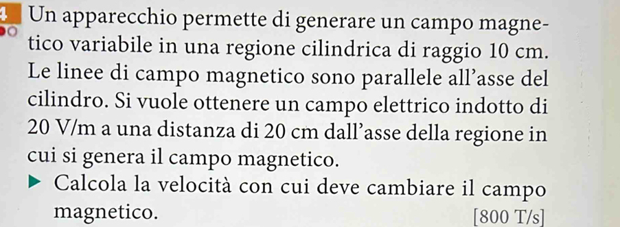 Un apparecchio permette di generare un campo magne- 
tico variabile in una regione cilindrica di raggio 10 cm. 
Le linee di campo magnetico sono parallele all’asse del 
cilindro. Si vuole ottenere un campo elettrico indotto di
20 V/m a una distanza di 20 cm dall’asse della regione in 
cui si genera il campo magnetico. 
Calcola la velocità con cui deve cambiare il campo 
magnetico. [800 T/s]