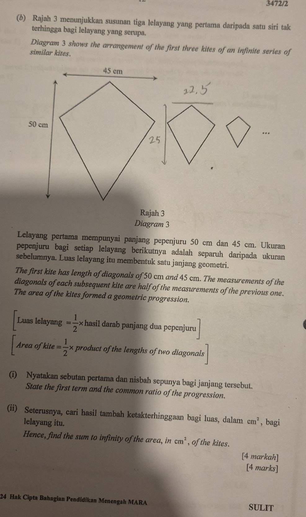 3472/2 
(6) Rajah 3 menunjukkan susunan tiga lelayang yang pertama daripada satu siri tak 
terhingga bagi lelayang yang serupa. 
Diagram 3 shows the arrangement of the first three kites of an infinite series of 
similar kites. 
_ 
Rajah 3 
Diagram 3 
Lelayang pertama mempunyai panjang pepenjuru 50 cm dan 45 cm. Ukuran 
pepenjuru bagi setiap lelayang berikutnya adalah separuh daripada ukuran 
sebelumnya. Luas lelayang itu membentuk satu janjang geometri. 
The first kite has length of diagonals of 50 cm and 45 cm. The measurements of the 
diagonals of each subsequent kite are half of the measurements of the previous one. 
The area of the kites formed a geometric progression. 
Luas lelayang = 1/2 * hasil darab panjang dua pepenjuru 
Area of kite = 1/2 * product of the lengths of two diagonals 
(i) Nyatakan sebutan pertama dan nisbah sepunya bagi janjang tersebut. 
State the first term and the common ratio of the progression. 
(ii) Seterusnya, cari hasil tambah ketakterhinggaan bagi luas, dalam cm^2 , bagi 
lelayang itu. 
Hence, find the sum to infinity of the area, in cm^2 , of the kites. 
[4 markah] 
[4 marks] 
24 Hak Cipta Bahagian Pendidikan Menengah MARA SULIT