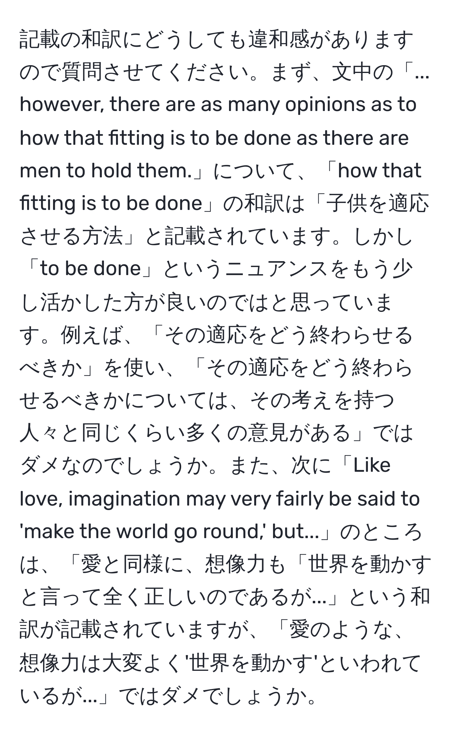 記載の和訳にどうしても違和感がありますので質問させてください。まず、文中の「... however, there are as many opinions as to how that fitting is to be done as there are men to hold them.」について、「how that fitting is to be done」の和訳は「子供を適応させる方法」と記載されています。しかし「to be done」というニュアンスをもう少し活かした方が良いのではと思っています。例えば、「その適応をどう終わらせるべきか」を使い、「その適応をどう終わらせるべきかについては、その考えを持つ人々と同じくらい多くの意見がある」ではダメなのでしょうか。また、次に「Like love, imagination may very fairly be said to 'make the world go round,' but...」のところは、「愛と同様に、想像力も「世界を動かすと言って全く正しいのであるが...」という和訳が記載されていますが、「愛のような、想像力は大変よく'世界を動かす'といわれているが...」ではダメでしょうか。